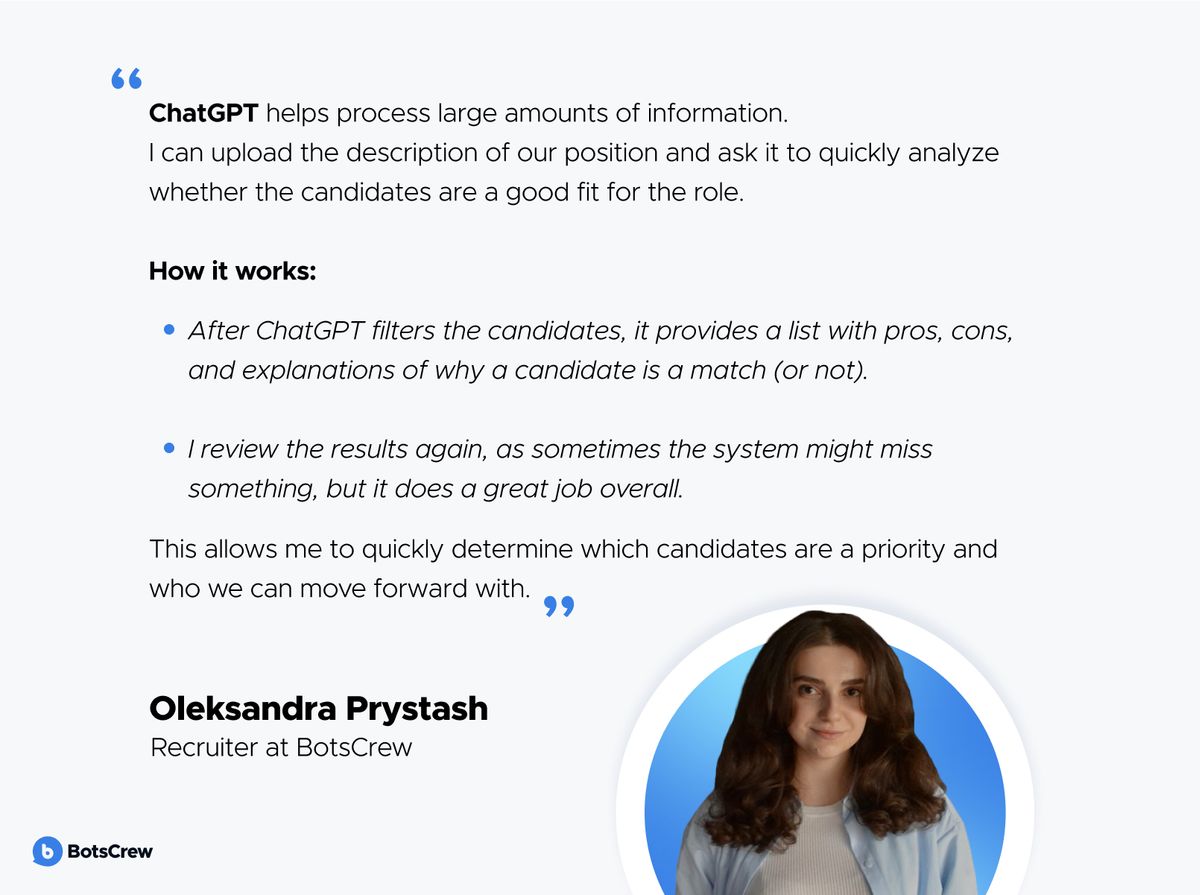 Oleksandra Prystash, Recruiter at BotsCrew: "ChatGPT helps process large amounts of information. I can upload the description of our position and ask it to quickly analyze whether the candidates are a good fit for the role. How it works: after ChatGPT filters the candidates, it provides a list with pros, cons, and explanations of why a candidate is a match (or not). I review the results again, as sometimes the system might miss something, but it does a great job overall. This allows me to quickly determine which candidates are a priority and who we can move forward with."