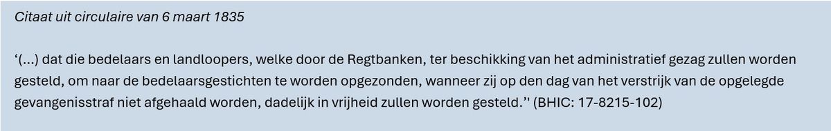 Citaat uit circulaire van 6 maart 1835. ‘(…) dat die bedelaars en landloopers, welke door de Regtbanken, ter beschikking van het administratief gezag zullen worden gesteld, om naar de bedelaarsgestichten te worden opgezonden, wanneer zij op den dag van het verstrijk van de opgelegde gevangenisstraf niet afgehaald worden, dadelijk in vrijheid zullen worden gesteld.’' (BHIC: 17-8215-102)