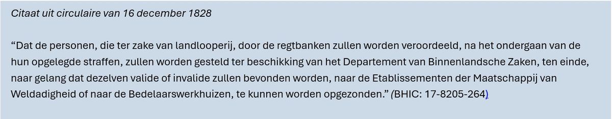 Citaat uit circulaire van 16 december 1828 “Dat de personen, die ter zake van landlooperij, door de regtbanken zullen worden veroordeeld, na het ondergaan van de hun opgelegde straffen, zullen worden gesteld ter beschikking van het Departement van Binnenlandsche Zaken, ten einde, naar gelang dat dezelven valide of invalide zullen bevonden worden, naar de Etablissementen der Maatschappij van Weldadigheid of naar de Bedelaarswerkhuizen, te kunnen worden opgezonden.” (BHIC: 17-8205-264)