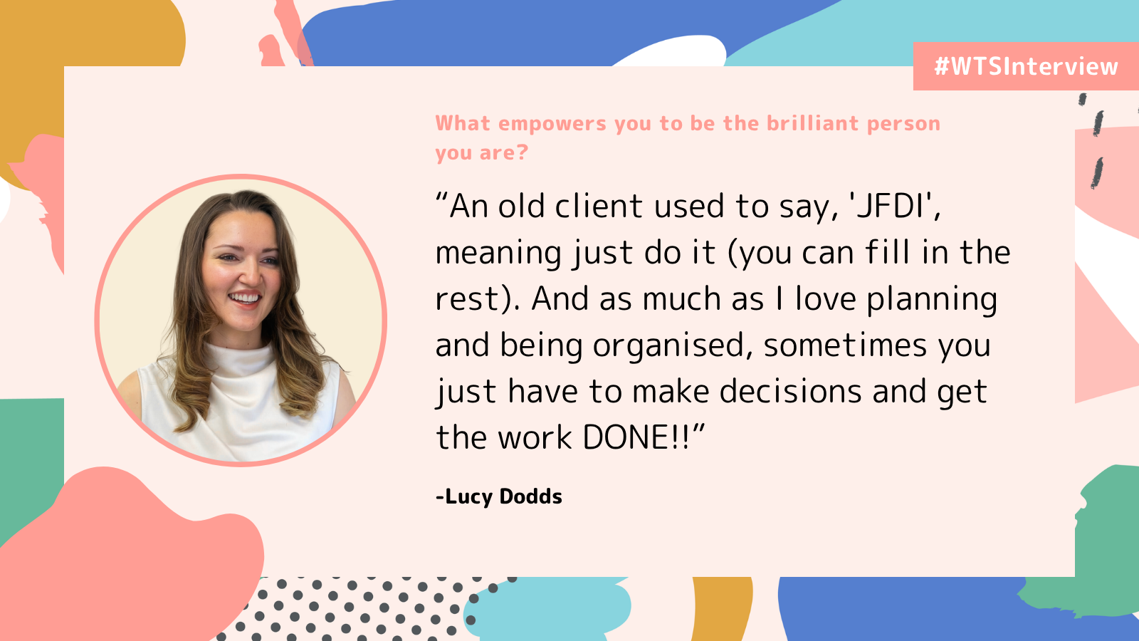 WTSInterview graphic in coral, blue, teal and mustard, with a circular headshot of Lucy Dodds smiling, with long light-brown hair and a sleeveless white top. Heading: âWhat empowers you to be the brilliant person you are?â Quote: âAn old client used to say, âJFDIâ, meaning just do it (you can fill in the rest). And as much as I love planning and being organised, sometimes you just have to make decisions and get the work DONE!!â