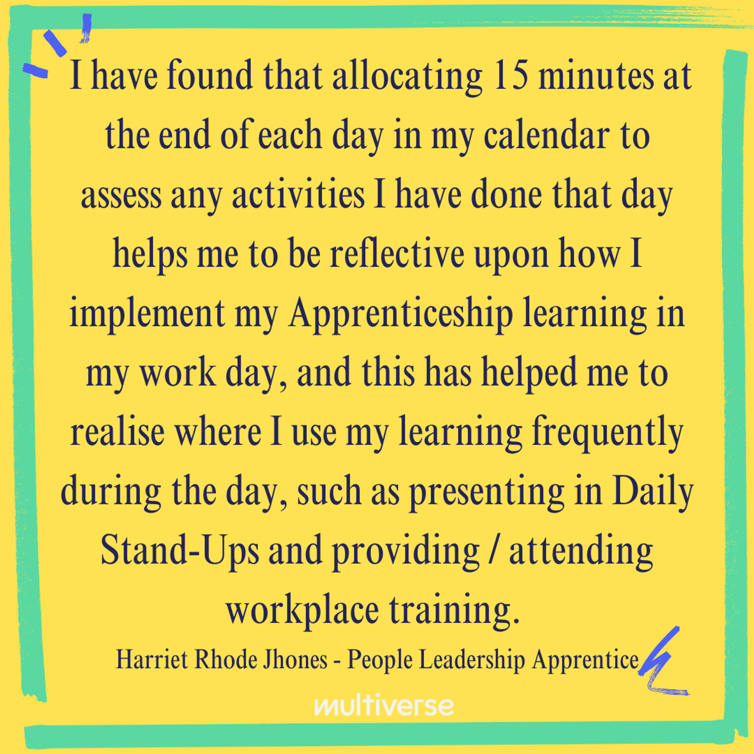 "I have found that allocating 15 minutes at the end of each day in my calendar to access any activities I have done that day helps me to be reflective upon how I implement my Apprenticeship learning in my work day, and this has helped me to realise where I use my learning frequently during the day, such as presenting in Daily Stand-Ups and providing / attending workplace training." Harriet Rhode Jhones - People Leadership Apprentice