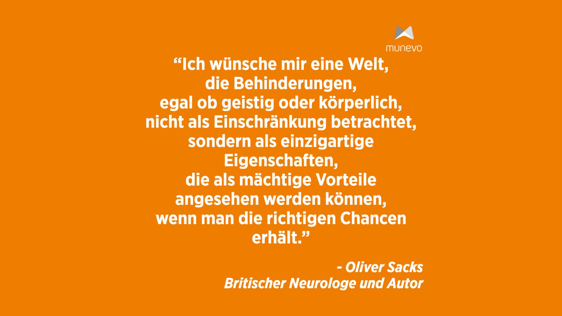 "Ich wünsche mir eine Welt, die Behinderungen, egal ob geistig oder körperlich, nicht als Einschränkung betrachtet, sondern als einzigartige Eigenschaften, die als mächtige Vorteile angesehen werden können, wenn man die richtigen Chancen erhält." - Oliver Sacks Britischer Neurologe und Autor