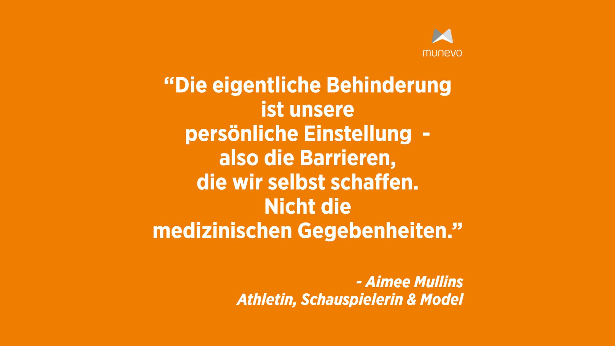 "Die eigentliche Behinderung ist unsere persönliche Einstellung - also die Barrieren, die wir selbst schaffen. Nicht die medizinischen Gegebenheiten." - Aimee Mullins Athletin, Schauspielerin & Model