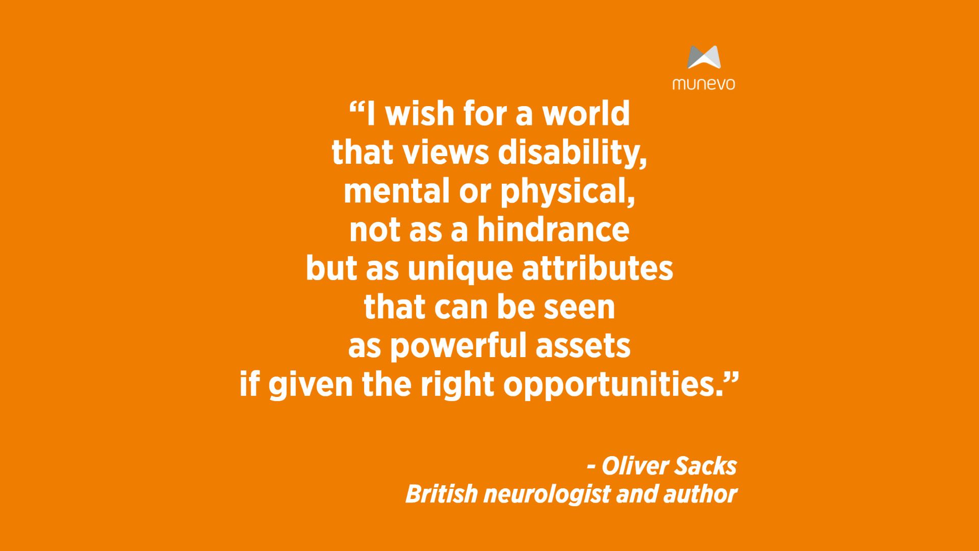 "I wish for a world that views disability, mental or physical, not as a hindrance but as unique attributes that can be seen as powerful assets if given the right opportunities." - Oliver Sacks British neurologist and author
