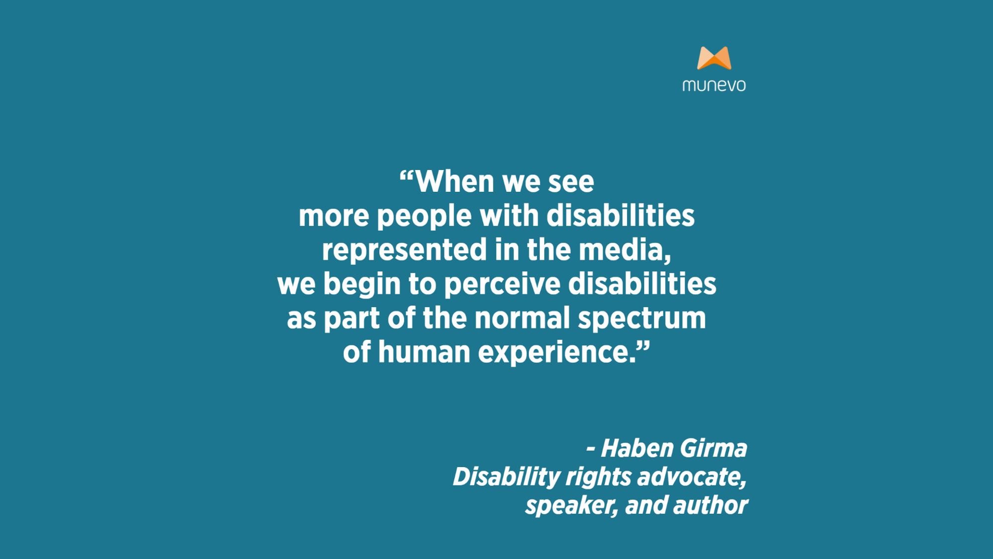 "When we see more people with disabilities represented in the media, we begin to perceive disabilities as part of the normal spectrum of human experience" - Haben Girma, Disability rights advocate, speaker, and author