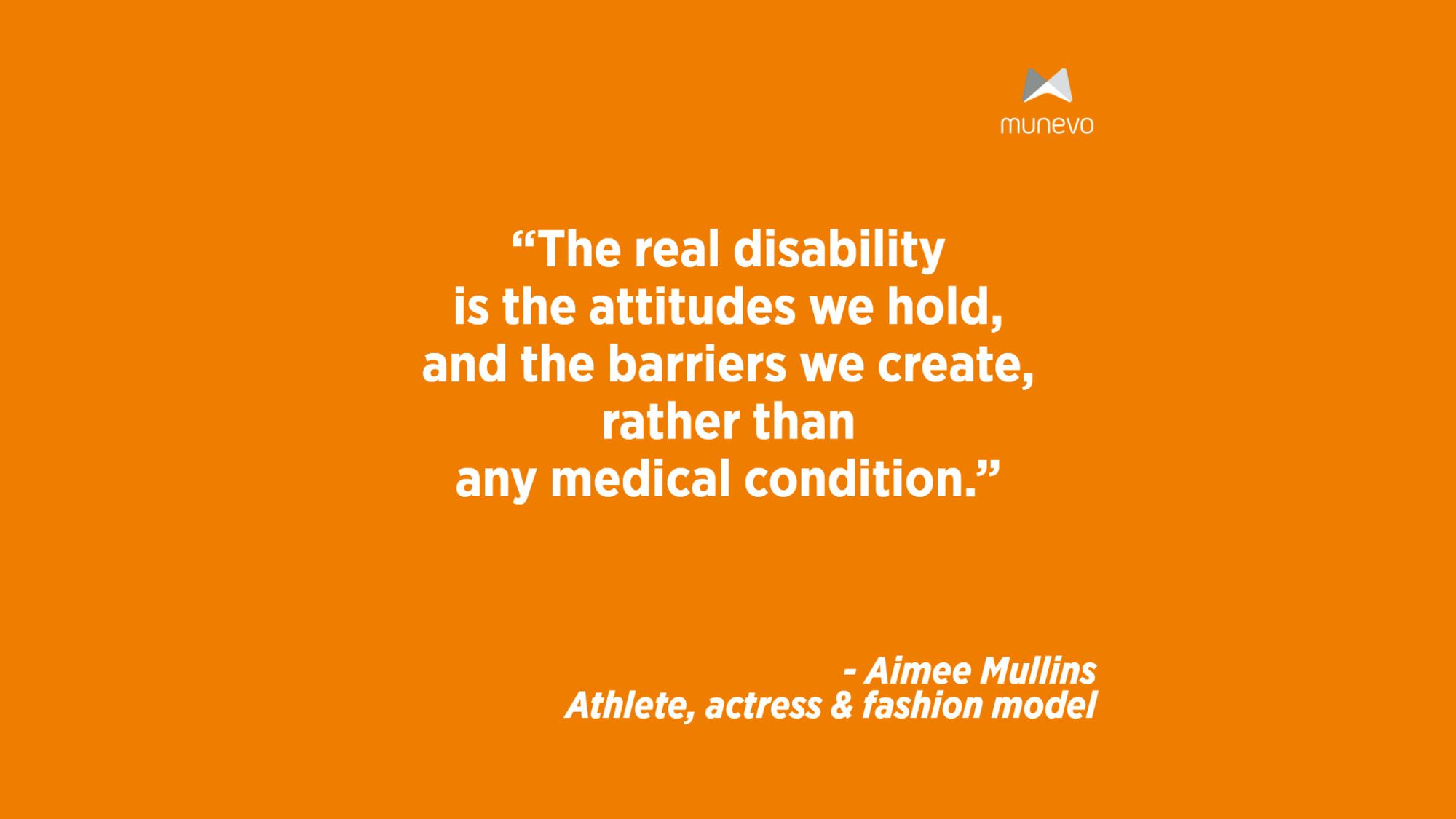 "The real disability is the attitudes we hold, and the barriers we create, rather than any medical condition." - Aimee Mullins Athlete, actress & fashion model