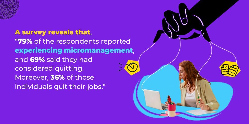 A survey reveals that, 
“79% of the respondents reported experiencing micromanagement, and 69% said they had considered quitting. Moreover, 36% of those individuals quit their jobs.
