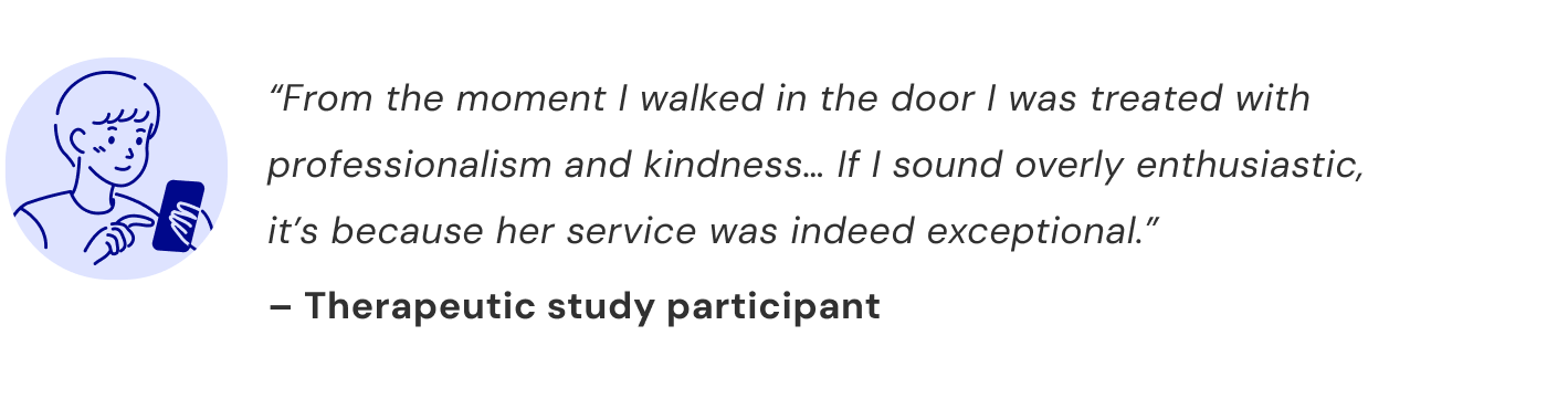 “From the moment I walked in the door I was treated with professionalism and kindness… If I sound overly enthusiastic, it’s because her service was indeed exceptional.” — Therapeutic study participant