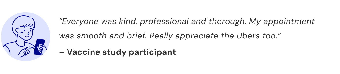 “Everyone was kind, professional and thorough. My appointment was smooth and brief. Really appreciate the Ubers too.” — Vaccine study participant