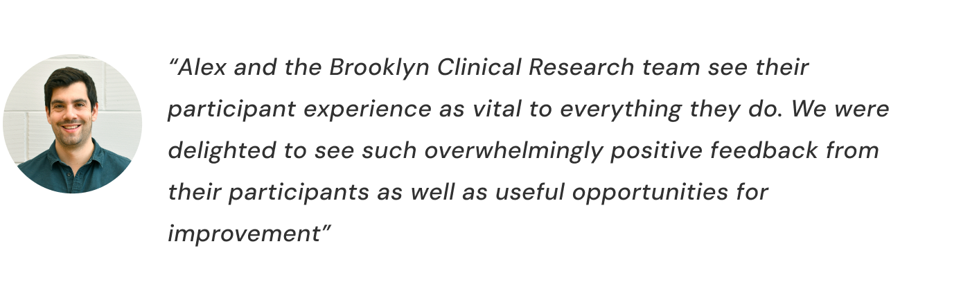 “Alex and the Brooklyn Clinical Research team see their participant experience as vital to everything they do. We were delighted to see such overwhelmingly positive feedback from their participants as well as useful opportunities for improvement”