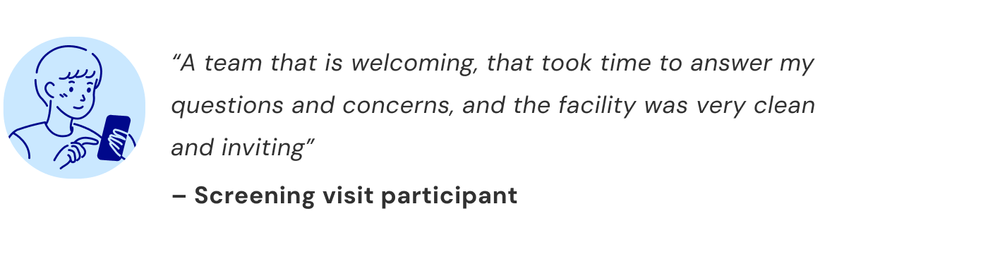 “A team that is welcoming, that took time to answer my questions and concerns, and the facility was very clean and inviting” — Screening visit participant