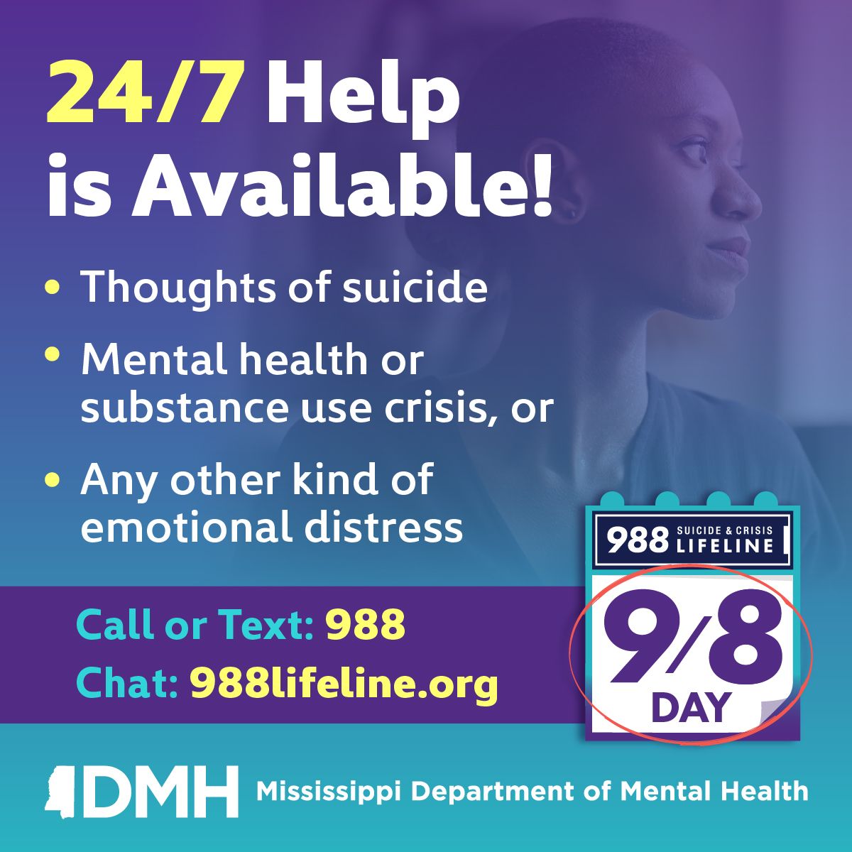 24/7 Help is Available for thoughts of suicide, mental health or substance abuse crisis, or any other kind of emotional distress. Call or Text 988 or Chat on 988lifeline.org. 988 Logo, 9/8 Day logo, MS Department of Mental Health logo