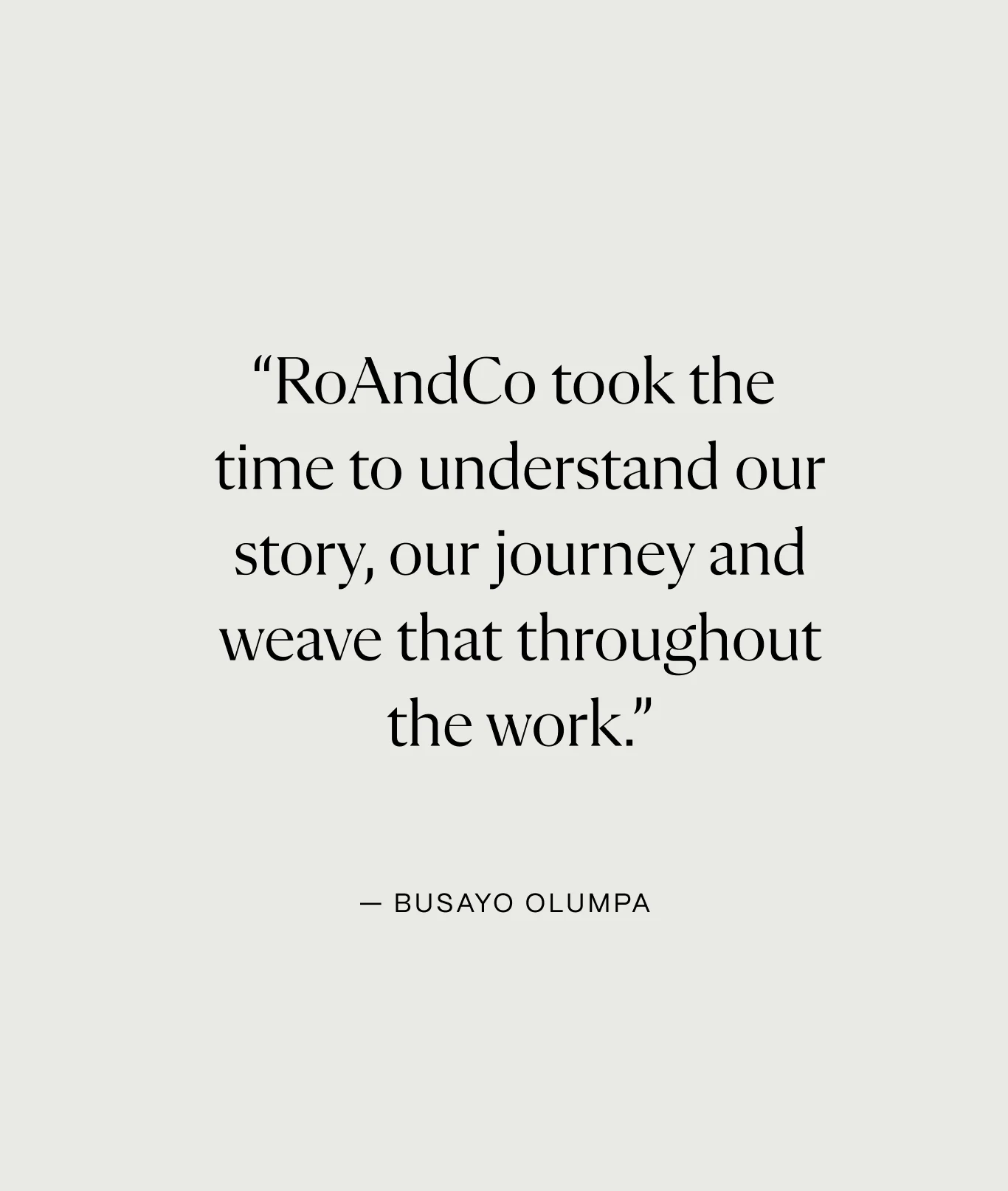 Text reading: “RoAndCo took the
time to understand our story, our journey and weave that throughout the work.”