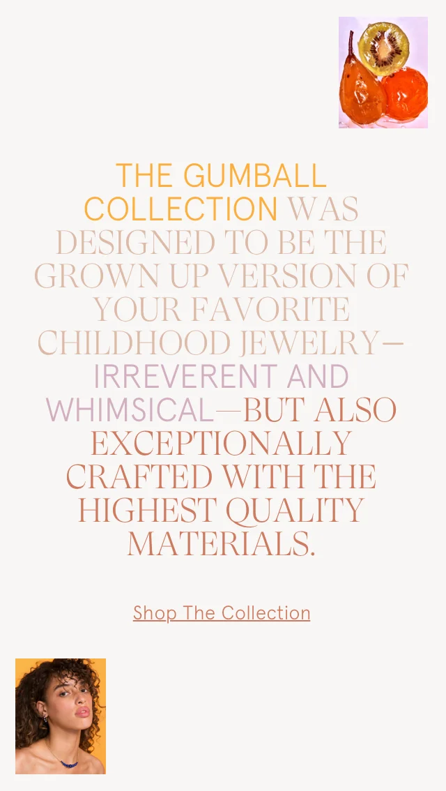 The Gumball Collection was designed to be the grown up version of your favorite childhood jewelry – irreverent and whimsical – but also exceptionally crafted with the highest quality materials.