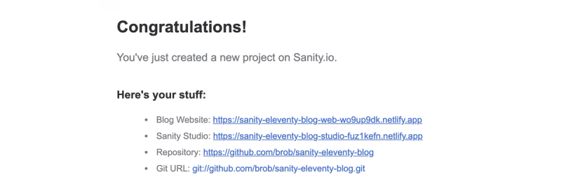 Congratulations! You've just created a new project on Sanity.io.  Here's your stuff: Blog Website: https://sanity-eleventy-blog-web-wo9up9dk.netlify.app Sanity Studio: https://sanity-eleventy-blog-studio-fuz1kefn.netlify.app Repository: https://github.com/brob/sanity-eleventy-blog Git URL: git://github.com/brob/sanity-eleventy-blog.git"