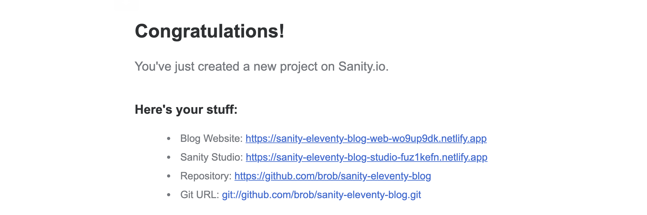 Congratulations! You've just created a new project on Sanity.io.  Here's your stuff: Blog Website: https://sanity-eleventy-blog-web-wo9up9dk.netlify.app Sanity Studio: https://sanity-eleventy-blog-studio-fuz1kefn.netlify.app Repository: https://github.com/brob/sanity-eleventy-blog Git URL: git://github.com/brob/sanity-eleventy-blog.git"