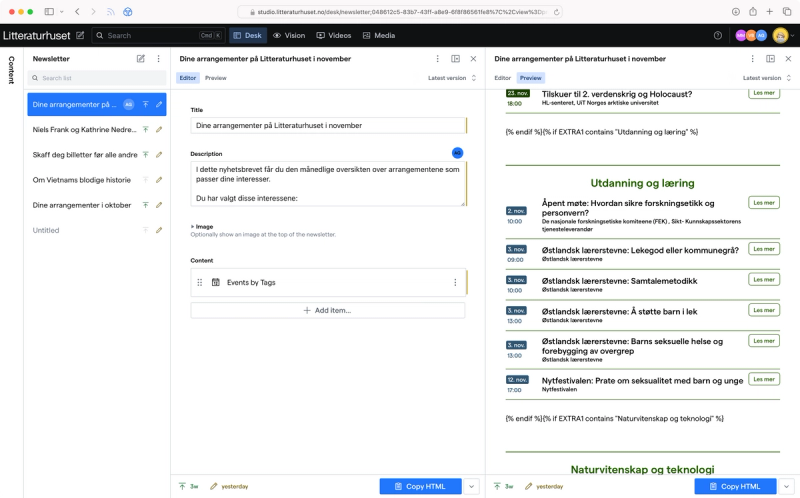 This is a specialized document type used for generating various different newsletter Litteraturhuset sends out. You create the content structure using some of the content types used for building pages (and one custom content type). Using live preview you can see how it will look like. The email is rendered using React Email with Tailwind and custom font support. The publish button is replaced with a button that copies the generated HTML to the clipboard. The client can then paste the email friendly HTML into their newsletter service, Make (Norwegian). There are some special if syntax rendered that Make will take care of, so that subscribers will only see events from tags that they are interested in. 