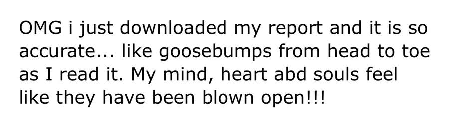 Message: “OMG i just downloaded my report and it is so accurate... like goosebumps from head to toe as I read it. My mind, heart abd souls feel like they have been blown open!!!”