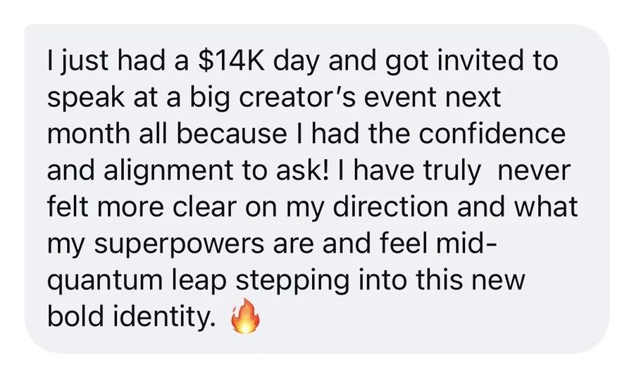 Message: “I just had a $14K day and got invited to speak at a big creator’s event next month all because I had the confidence and alignment to ask! I have truly never felt more clear on my direction and what my superpowers are and feel mid-quantum leap stepping into this new bold identity. 🔥”