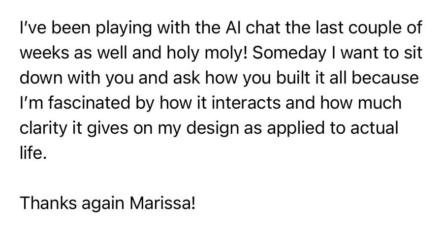 Message: “I’ve been playing with the AI chat the last couple of weeks as well and holy moly! Someday I want to sit down with you and ask how you built it all because I’m fascinated by how it interacts and how much clarity it gives on my design as applied to actual life. Thanks again Marissa!”