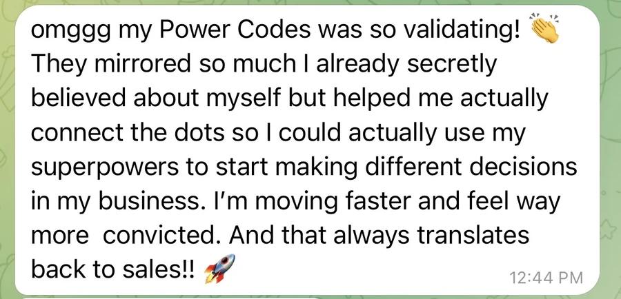 Message: “omggg my Power Codes was so validating! 👏 They mirrored so much I already secretly believed about myself but helped me actually connect the dots so I could actually use my superpowers to start making different decisions in my business. I’m moving faster and feel way more convicted. And that always translates back to sales!! 🚀”