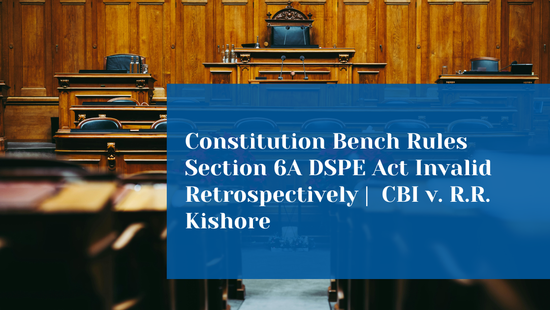 Does Declaring a Law Unconstitutional Apply to Past Cases? Constitution  Bench Clarifies the Effect of Striking Down Section 6A of the DSPE Act 