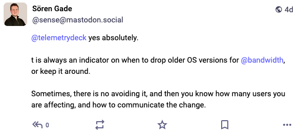 Screenshot from a Mastodon post: Sören Gade @sense@mastodon.social  @telemetrydeck yes absolutely.   t is always an indicator on when to drop older OS versions for @bandwidth, or keep it around.  Sometimes, there is no avoiding it, and then you know how many users you are affecting, and how to communicate the change.