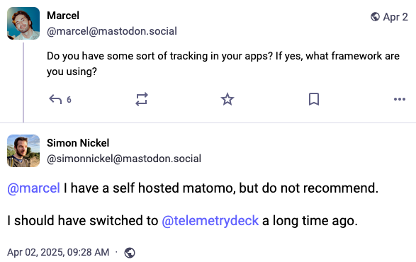 User Marcel Marcel @marcel@mastodon.social:  Do you have some sort of tracking in your apps? If yes, what framework are you using? Answer by user Simon Nickel @simonnickel@mastodon.social:  @marcel I have a self hosted matomo, but do not recommend.  I should have switched to @telemetrydeck a long time ago.