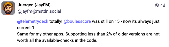 Screenshot from a Mastodon Post: Juergen (JayFM) @jayfm@mstdn.social  @telemetrydeck totally! @boulesscore was still on 15 - now its always just current-1.  Same for my other apps. Supporting less than 2% of older versions are not worth all the available-checks in the code.