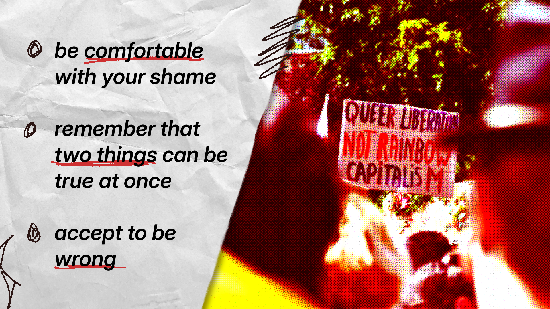 be comfortable with your shame, remember that two things can be true at once, accept to be wrong. and a protest sign saying "queer liberations, not rainbow capitalism"