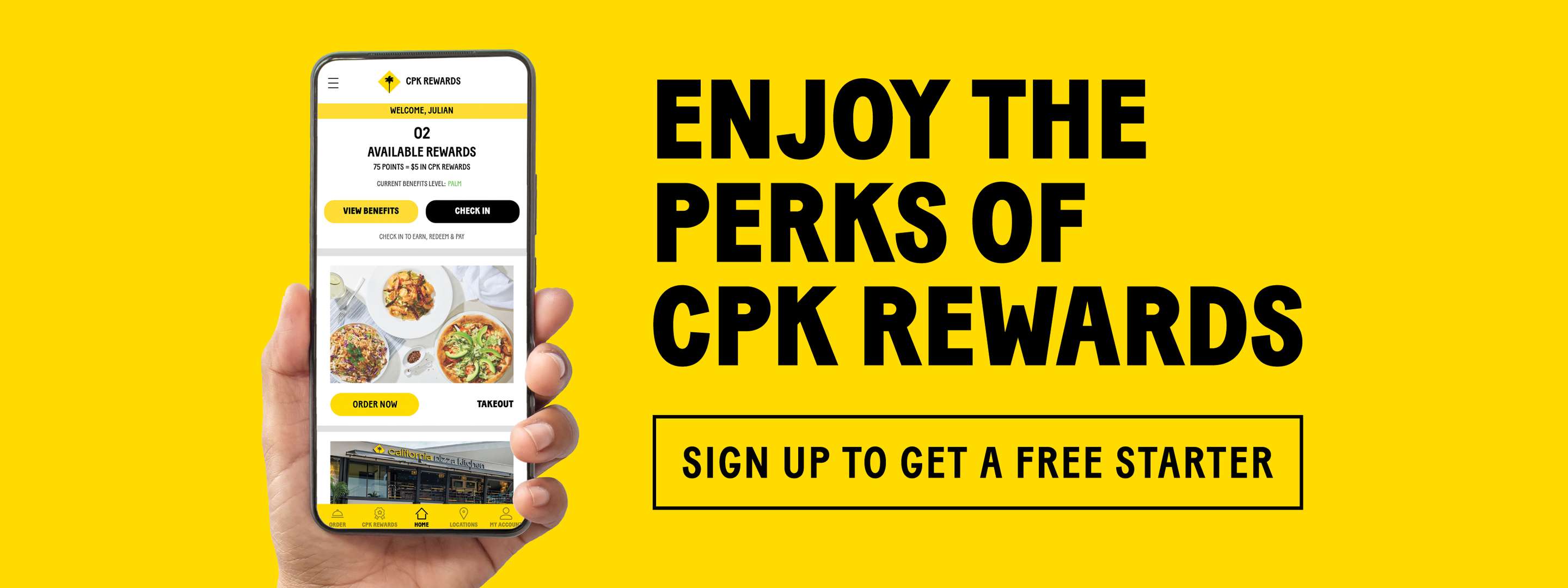 Enjoy the Perks of California Pizza Kitchen Rewards. Sign up to get a free Starter. Hand Holding Mobile Phone showing the California Pizza Kitchen App