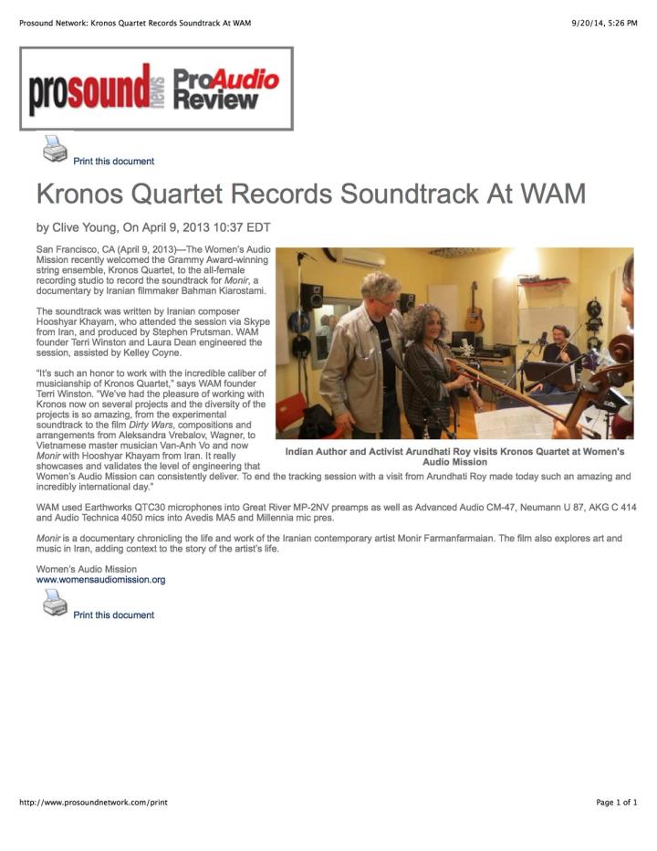 Prosound News / Pro Audio Review — “Kronos Quartet Records Soundtrack At WAM”, by Clive Young, 9 April 2013. San Francisco, CA — The Women’s Audio Mission welcomed the Grammy Award-winning string ensemble Kronos Quartet to the all-female recording studio to record the soundtrack for Monir, a documentary by Iranian filmmaker Bahman Kiarostami. The soundtrack was written by Iranian composer Hooshyar Khayam, who attended the session via Skype from Iran, and produced by Stephen Prutsman. WAM founder Terri Winston and Laura Dean engineered the session, assisted by Kelley Coyne. “It’s such an honor to work with the incredible caliber of musicianship of Kronos Quartet,” says Winston. Monir chronicles the life and work of the Iranian contemporary artist Monir Farmanfarmaian.