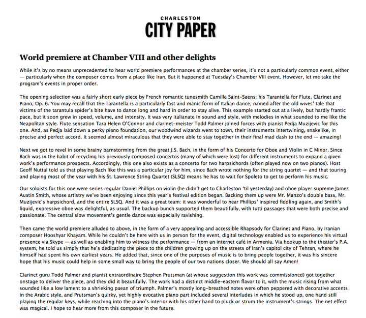 Charleston City Paper — “World premiere at Chamber VIII and other delights”, 6 June 2012. A review of the Spoleto Festival’s Chamber VIII programme, which closed with the world premiere of a Rhapsody for Clarinet and Piano by Iranian composer Hooshyar Khayam. Unable to attend in person, Khayam joined via Skype from an internet café in Armenia, both to address the audience and to witness the performance. He dedicated the piece to the children growing up on the streets of Tehran, where he had spent his own earliest years, and said he hoped his music might help bring the people of the two nations closer. Todd Palmer (clarinet) and Stephen Prutsman (piano), at whose suggestion the work was commissioned, performed it: “The work had a distinct middle-eastern flavor to it, with the music rising from what sounded like a low lament to a shrieking paean of triumph… The net effect was magical. I hope to hear more from this composer in the future.”