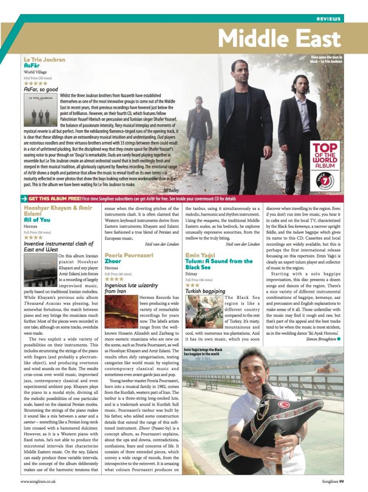 Songlines, Middle East reviews, page 99. “Hooshyar Khayam & Amir Eslami — All of You”, Hermes, full price (58 mins), four stars. Reviewed by Neil van der Linden under the heading “Inventive instrumental clash of East and West”. “On this album Iranian pianist Hooshyar Khayam and ney player Amir Eslami join forces in a recording of largely improvised music, partly based on traditional Iranian melodies. While Khayam’s previous solo album Thousand Acacias was pleasing but somewhat fortuitous, the match between piano and ney brings the musicians much further. Most of the pieces were recorded in one take… The two exploit a wide variety of possibilities on their instruments. This includes strumming the strings of the piano with fingers, and producing overtones and wind sounds on the flute. The results criss-cross over world music, improvised jazz, contemporary classical and even experimental ambient pop… It is often claimed that Western keyboard instruments derive from Eastern instruments; Khayam and Eslami have fashioned a true blend of Persian and European music.” The page also carries unrelated reviews of Le Trio Joubran, Pooria Pournazeri and Emin Yağci; the “Top of the World Album” badge on it belongs to Le Trio Joubran.