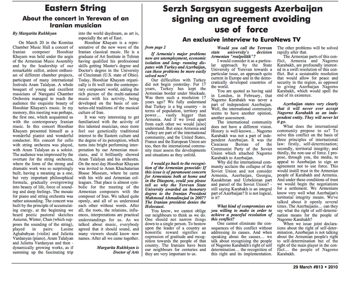“Eastern String — About the concert in Yerevan of an Iranian musician”, by Margarita Rukhkyan, Doctor of Arts. 29 March, issue #813, 2010. “On March 20 in the Komitas Chamber Music Hall a concert of Iranian composer Hooshyar Khayam was held under the aegis of the Armenian Music Assembly and by the leadership of our remarkable cellist, ardent enthusiast of different chamber projects, participant of many international festivals Aram Talalyan. A whole bouquet of young and excellent musicians of Naregatsi Chamber Orchestra managed to reach the audience the exquisite beauty of Hooshiar Khayam’s music… In this concert Hooshiar Khayam presented himself as a wonderful pianist and wonderful conductor. His concert for cello with string orchestra was played, with Aram Talalyan as a soloist… The mosaic for piano and string orchestra was rather astounding. The concert was built by the principle of accumulating energy… We heard poetic pastoral sketches Autumn, Winter, Chan (which supposes the sounding of the string), played in pairs: Lusine Aghababyan (violin) and Julietta Vardanyan (piano), Aram Talalyan and Julietta Vardanyan… Hooshiar Khayam is a representative of the new wave of the Iranian classical music. He is a graduate of Art Institute in Tehran, having qualified his professional skills getting Master’s degree and Doctor’s degree in the University of Cincinnati (U.S. state of Ohio).” The right-hand columns of the page carry an unrelated political interview.