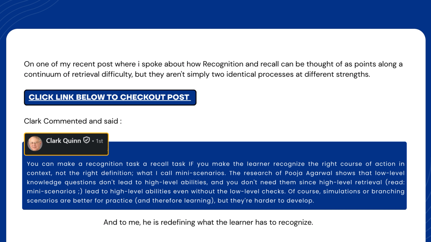 Slide introducing Clark Quinn's comment. Text: "On one of my recent posts, I spoke about how recognition and recall can be thought of as points along a continuum of retrieval difficulty, but they aren't simply two identical processes at different strengths." A button reads "Click link below to check out post." Then: "Clark commented and said:" followed by a screenshot of Clark Quinn's LinkedIn comment: "You can make a recognition task a recall task IF you make the learner recognize the right course of action in context, not the right definition; what I call mini-scenarios. The research of Pooja Agarwal shows that low-level knowledge questions don't lead to high-level abilities, and you don't need them since high-level retrieval (read: mini-scenarios ;) lead to high-level abilities even without the low-level checks. Of course, simulations or branching scenarios are better for practice (and therefore learning), but they're harder to develop." Closing line: "And to me, he is redefining what the learner has to recognize."