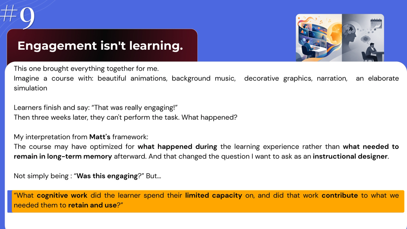 Slide 9, "Engagement isn't learning." Text: "Imagine a course with beautiful animations, background music, decorative graphics, narration and an elaborate simulation. Learners finish and say 'That was really engaging!' Then three weeks later, they can't perform the task. My interpretation from Matt's framework: the course may have optimised for what happened during the learning experience rather than what needed to remain in long-term memory afterward. So the question isn't simply 'Was this engaging?' but 'What cognitive work did the learner spend their limited capacity on, and did that work contribute to what we needed them to retain and use?'" Illustration: a learner enjoying a vivid, colourful course, beside a grey scene weeks later of a learner struggling, with missing puzzle pieces and a calendar.