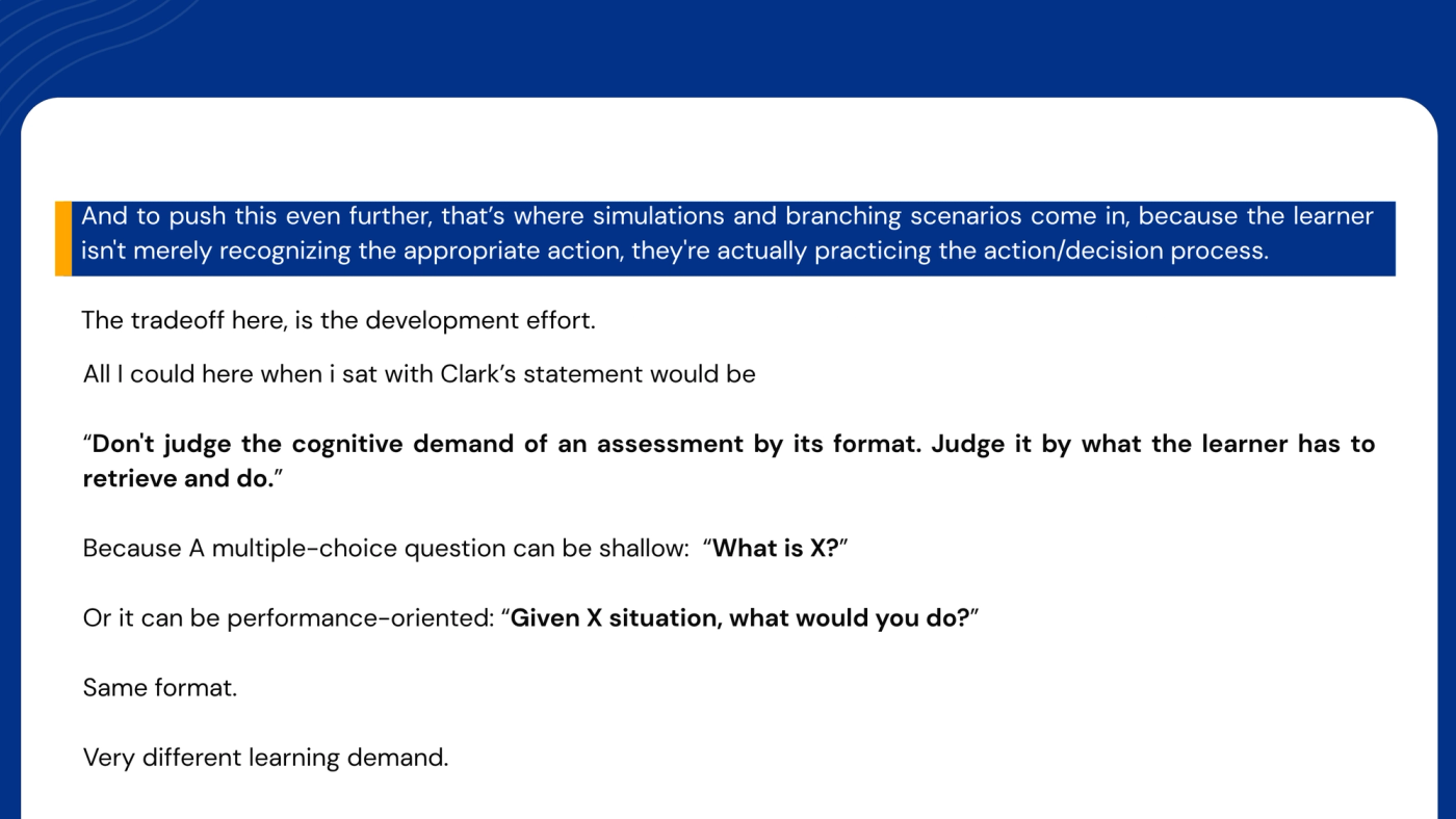 Slide. Highlighted: "And to push this even further, that's where simulations and branching scenarios come in, because the learner isn't merely recognizing the appropriate action; they're actually practicing the action and decision process." Text: "The trade-off here is the development effort. All I could hear when I sat with Clark's statement would be: 'Don't judge the cognitive demand of an assessment by its format. Judge it by what the learner has to retrieve and do.' Because a multiple-choice question can be shallow: 'What is X?' Or it can be performance-oriented: 'Given X situation, what would you do?' Same format. Very different learning demand."