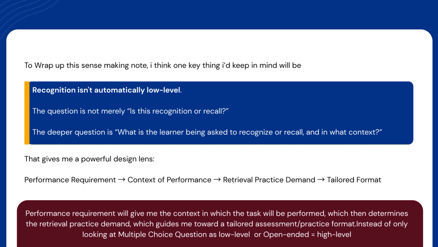 Slide: "To wrap up this sense-making note, I think one key thing I'd keep in mind will be:" Highlighted: "Recognition isn't automatically low-level. The question is not merely 'Is this recognition or recall?' The deeper question is 'What is the learner being asked to recognize or recall, and in what context?'" Then: "That gives me a powerful design lens: performance requirement, then context of performance, then retrieval practice demand, then tailored format." Closing box: "Performance requirement will give me the context in which the task will be performed, which then determines the retrieval practice demand, which guides me toward a tailored assessment or practice format, instead of only looking at multiple-choice questions as low-level or open-ended as high-level."