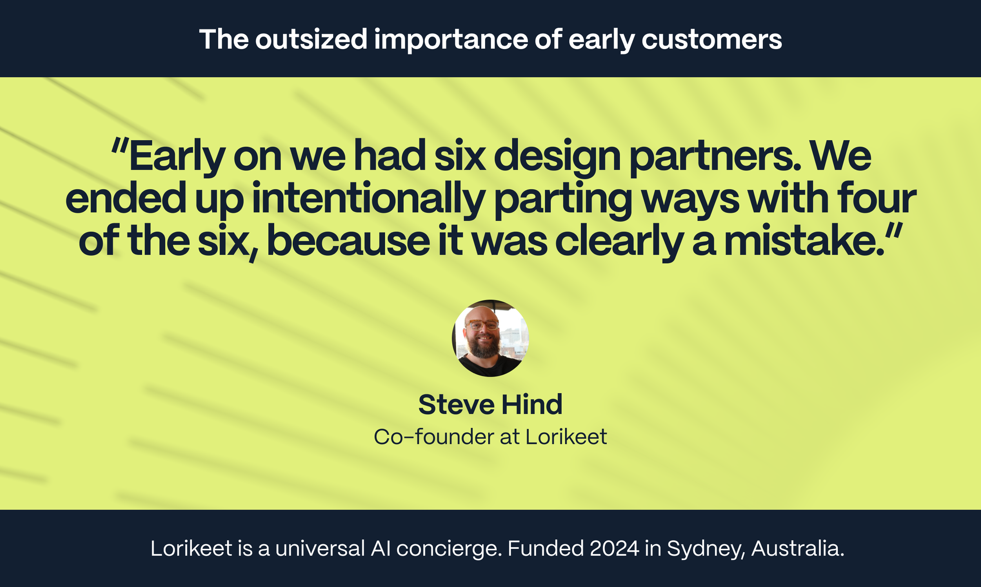 Steve Hind – Co-founder of Lorikeet: Early on we had six design partners. We ended up intentionally parting ways with four of the six, because it was clearly a mistake.