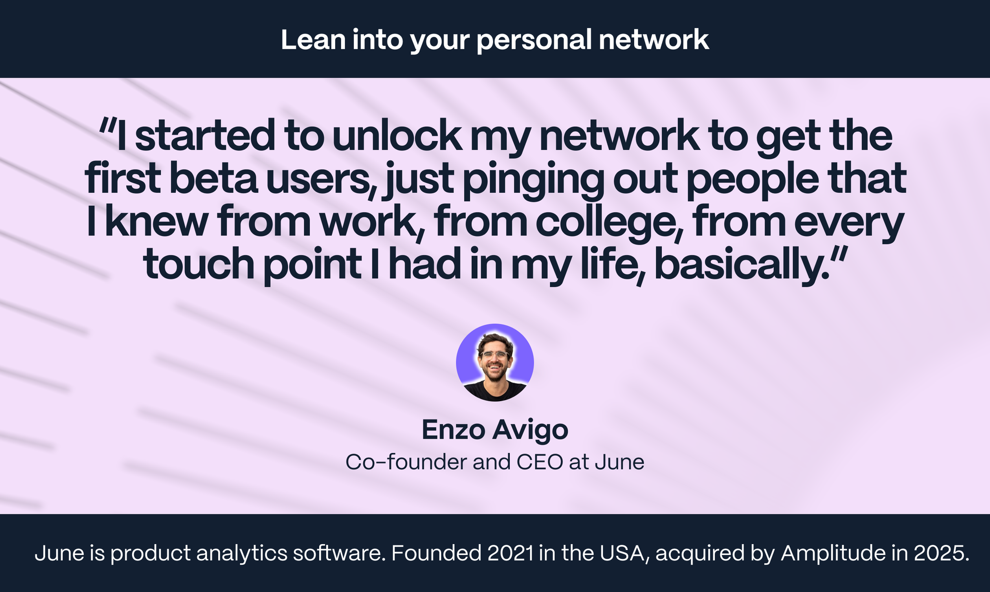 Enzo Avigo – Co-founder of June: I started to unlock my network to get the first beta users, just pinging out people that I knew from work, from college, from every touch point I had in my life, basically.