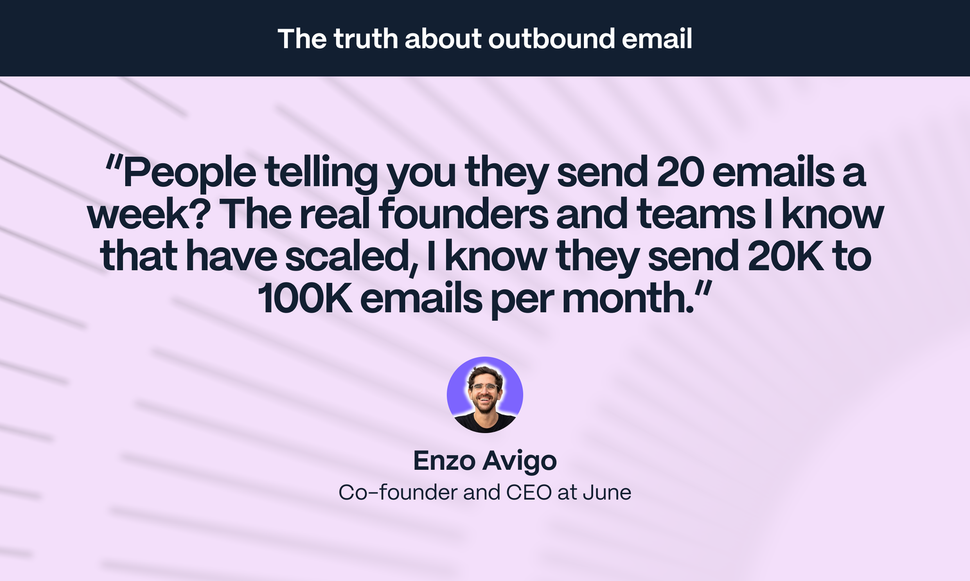 Enzo Avigo – Co-founder of June: People telling you they send 20 emails a week? The real founders and teams I know that have scaled, I know they send 20K to 100K emails per month.