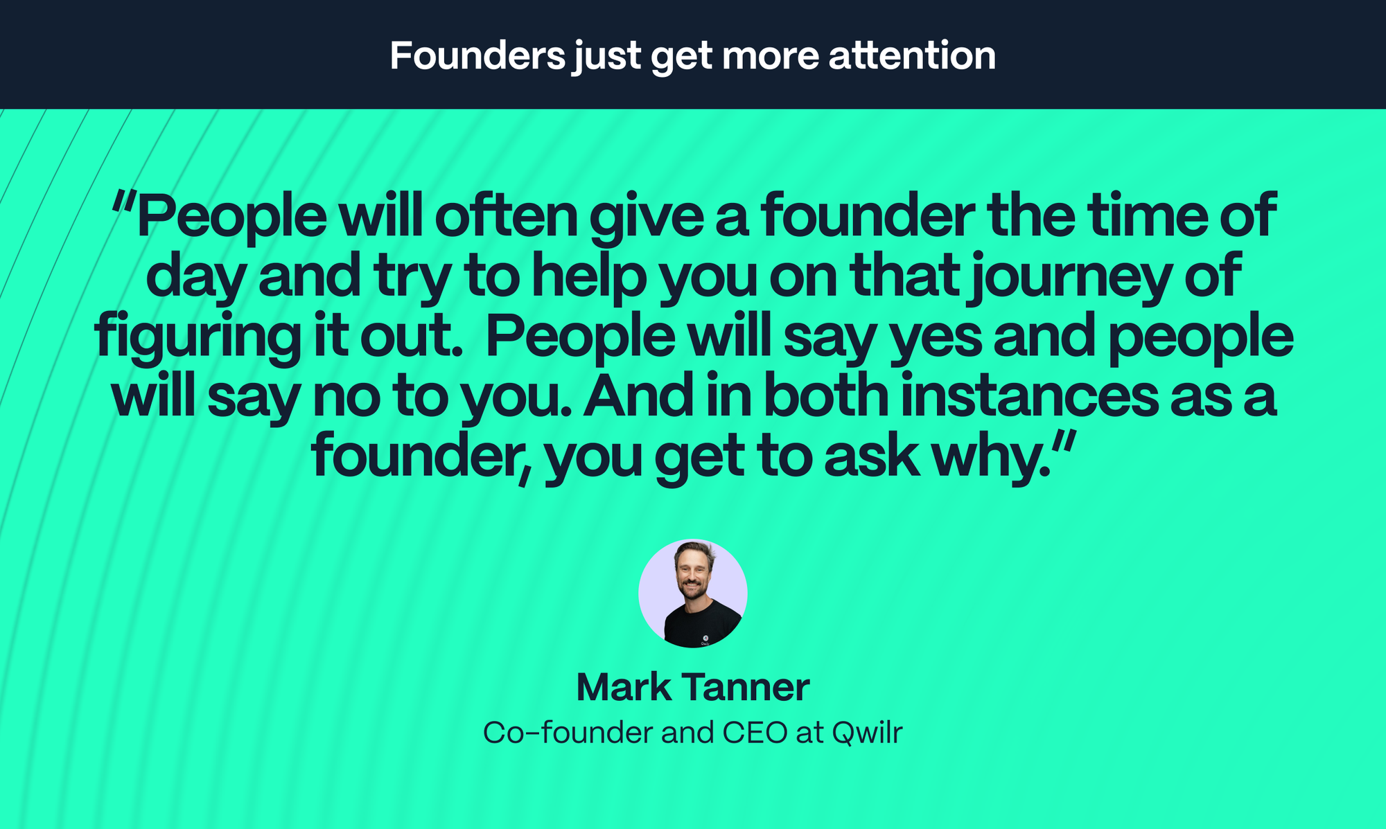 Mark Tanner – Co-founder and CEO at Qwilr: People will often give a founder the time of day and try to help you on that journey of figuring it out.  People will say yes and people will say no to you. And in both instances as a founder, you get to ask why.