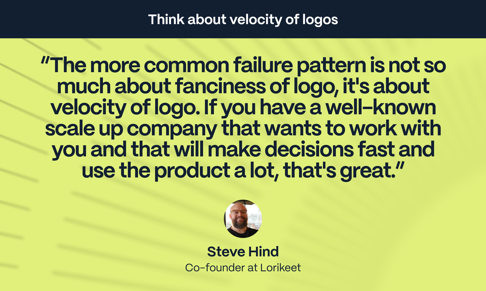 Steve Hind – Co-founder of Lorikeet: The more common failure pattern is not so much about fanciness of logo, it's about velocity of logo. If you have a well-known scale up company that wants to work with you and that will make decisions fast and use the product a lot, that's great.