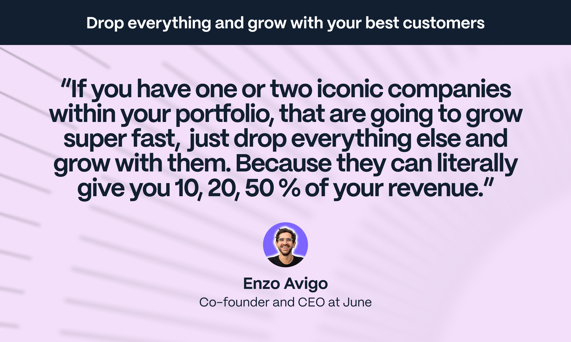 Enzo Avigo – Co-founder of June: If you have one or two iconic companies within your portfolio, that are going to grow super fast,  just drop everything else and grow with them. Because they can literally give you 10, 20, 50 % of your revenue.