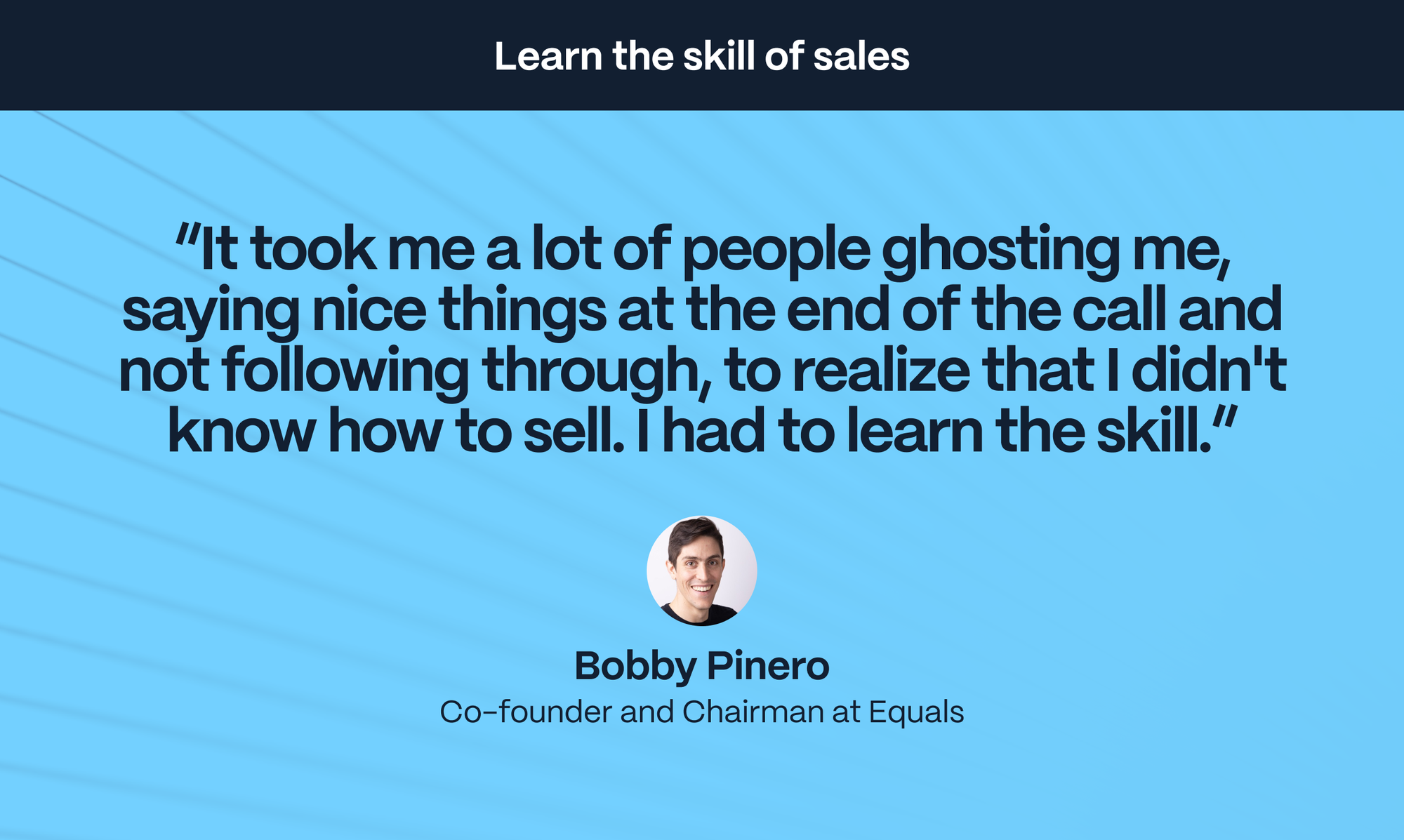 Bobby Pinero – Co-founder and Chairman at Equals: It took me a lot of people ghosting me, saying nice things at the end of the call and not following through, to realize that I didn't know how to sell. I had to learn the skill.