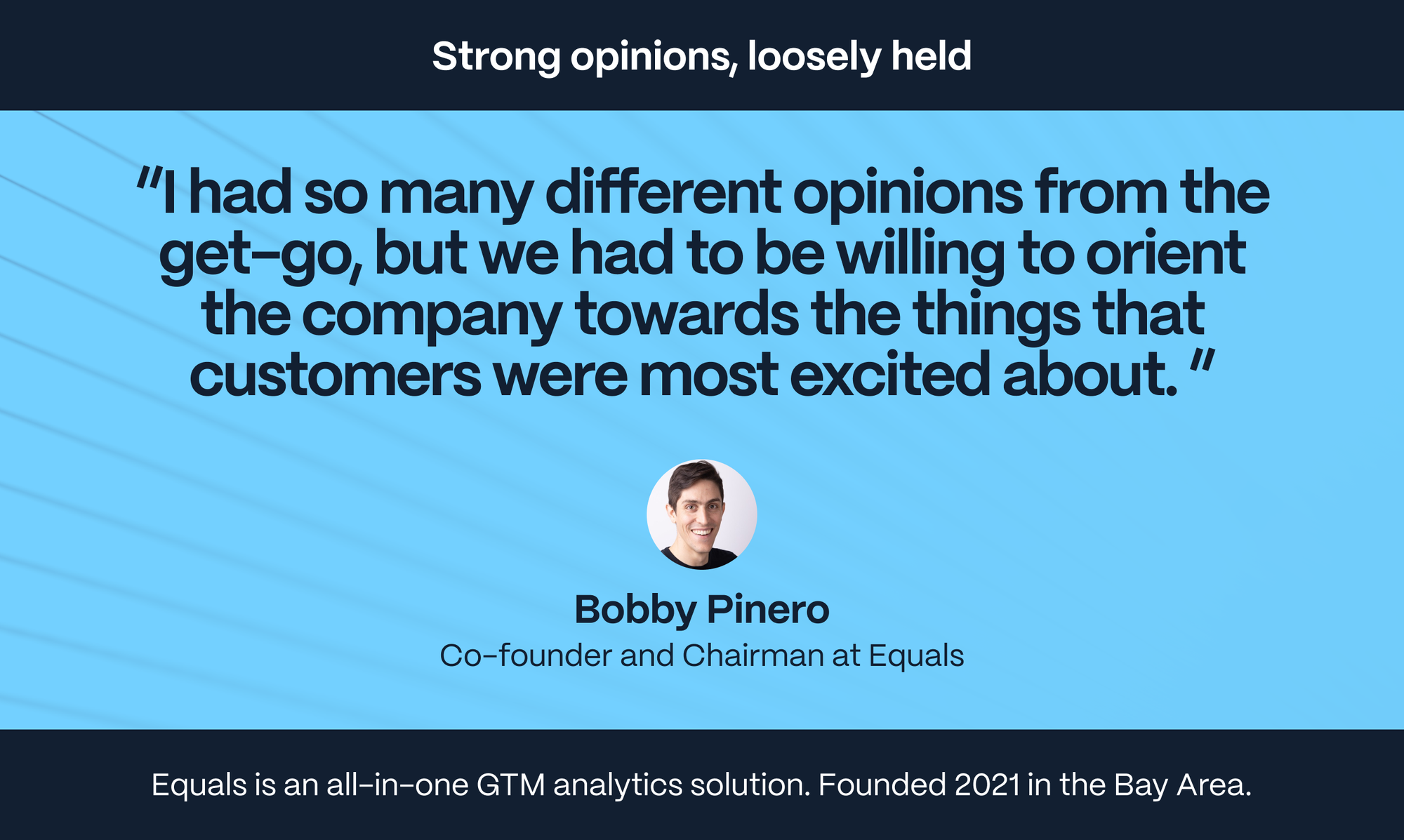 Bobby Pinero – Co-founder and Chairman at Equals: I had so many different opinions from the get-go, but we had to be willing to orient the company towards the things that customers were most excited about.
