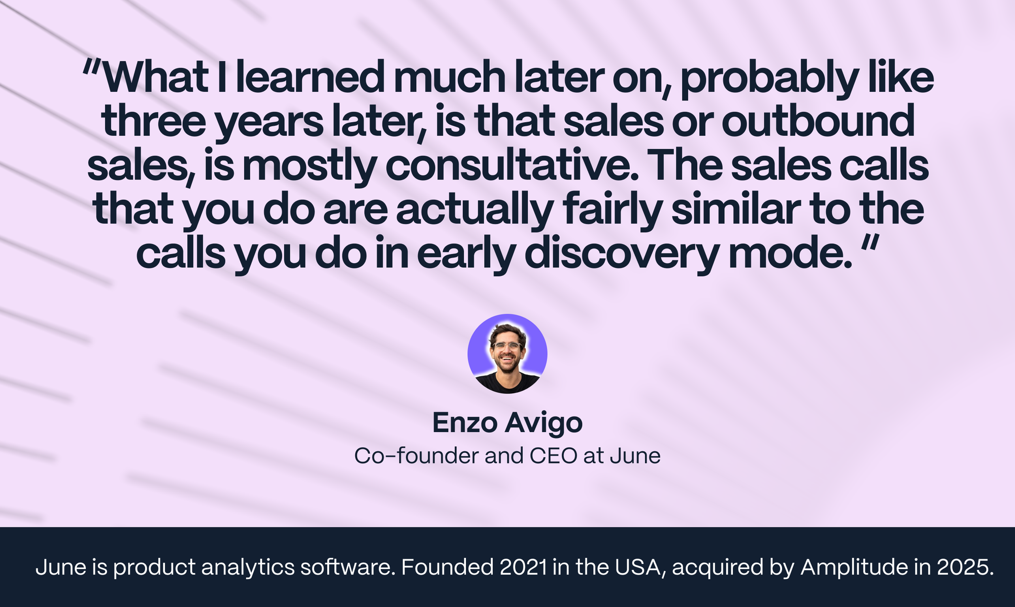 Enzo Avigo: What I learned much later on, probably like three years later, is that sales or outbound sales, is mostly consultative. The sales calls that you do are actually fairly similar to the calls you do in early discovery mode.