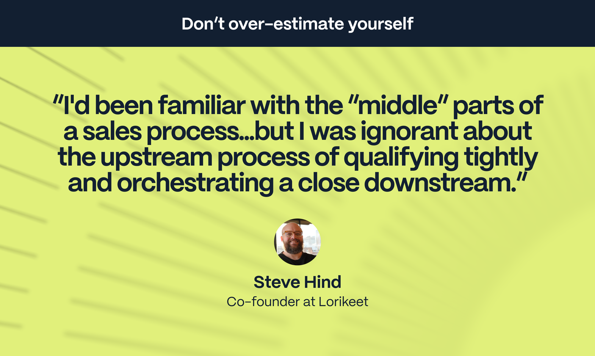 Steve Hind – Co-founder at Lorikeet: I'd been familiar with the “middle” parts of a sales process: demo-ing, talking about the features and the market. But I was ignorant about the upstream process of qualifying tightly and orchestrating a close downstream.