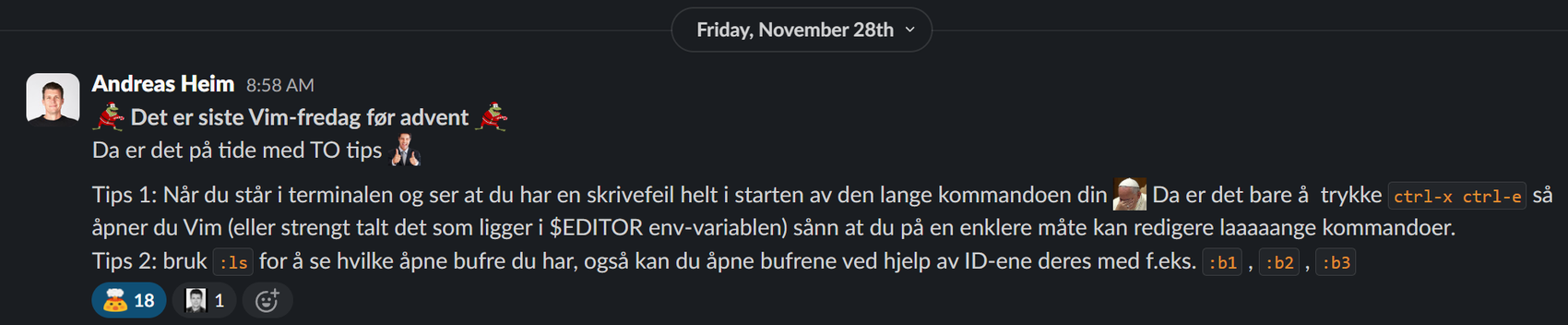 Andreas Heim kommer med et Vim tips den 28. November: :julgrodan: Det er siste Vim-fredag før advent :julgrodan: Da er det på tide med TO tips :two-thumbs-consultant: Tips 1: Når du står i terminalen og ser at du har en skrivefeil helt i starten av den lange kommandoen din :holy_facepalm: Da er det bare å  trykke ctrl-x ctrl-e så åpner du Vim (eller strengt talt det som ligger i $EDITOR env-variablen) sånn at du på en enklere måte kan redigere laaaaange kommandoer. Tips 2: bruk :ls for å se hvilke åpne bufre du har, også kan du åpne bufrene ved hjelp av ID-ene deres med f.eks. :b1 , :b2 , :b3